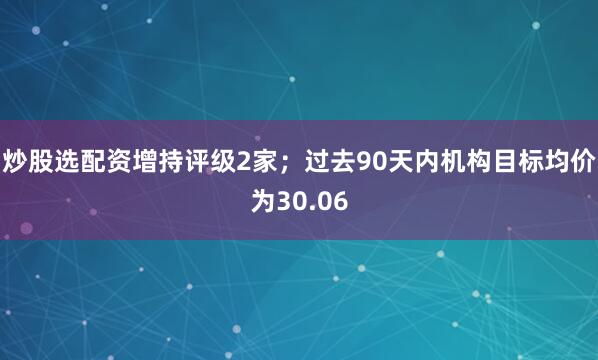 炒股选配资增持评级2家；过去90天内机构目标均价为30.06
