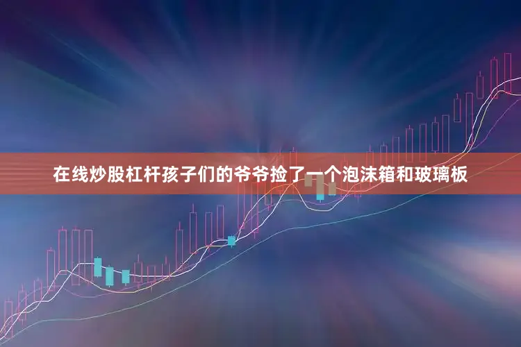 在线炒股杠杆孩子们的爷爷捡了一个泡沫箱和玻璃板