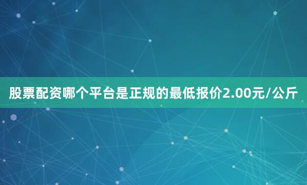 股票配资哪个平台是正规的最低报价2.00元/公斤
